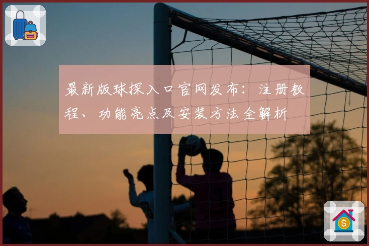 最新版球探入口官网发布：注册教程、功能亮点及安装方法全解析