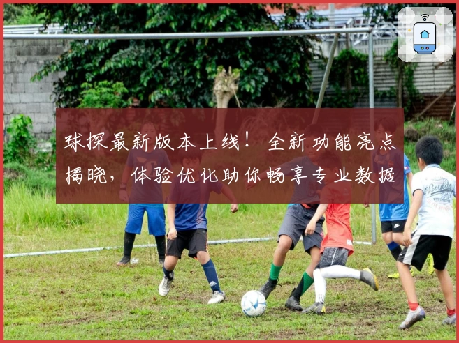 球探最新版本上线！全新功能亮点揭晓，体验优化助你畅享专业数据分析