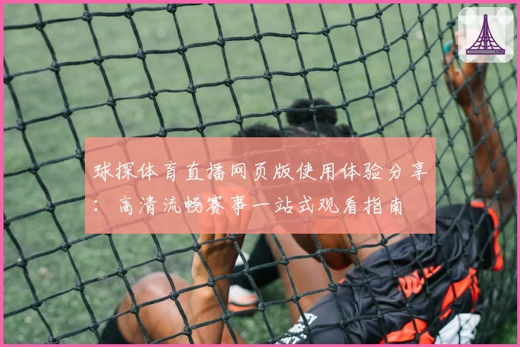 球探体育直播网页版使用体验分享：高清流畅赛事一站式观看指南