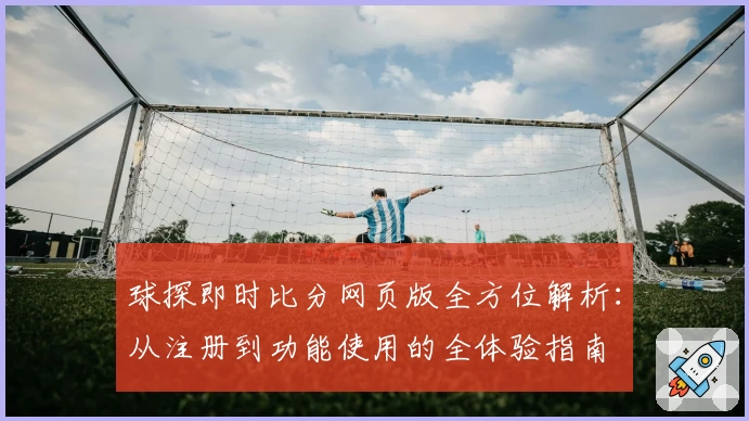 球探即时比分网页版全方位解析：从注册到功能使用的全体验指南