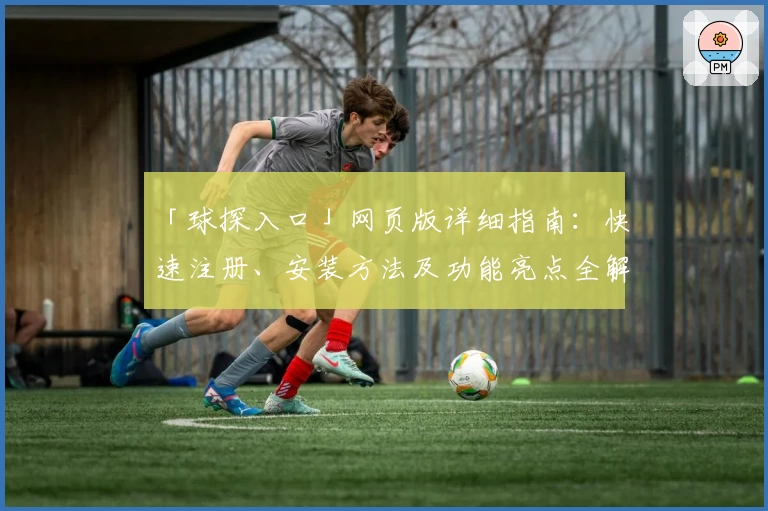 「球探入口」网页版详细指南：快速注册、安装方法及功能亮点全解析