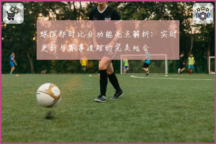球探即时比分功能亮点解析:实时更新与赛事追踪的完美结合