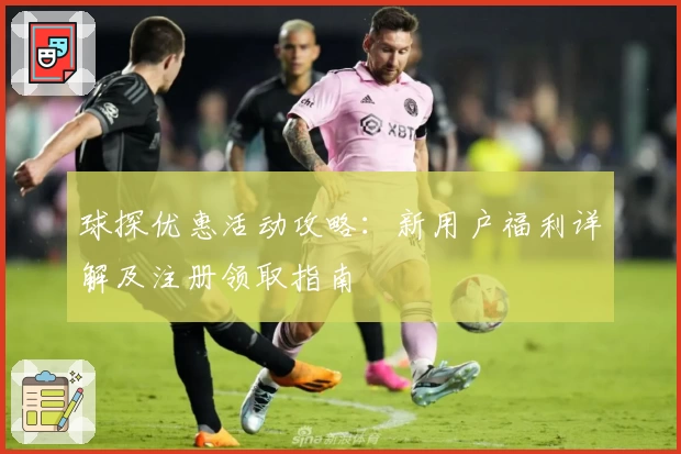 球探优惠活动攻略：新用户福利详解及注册领取指南