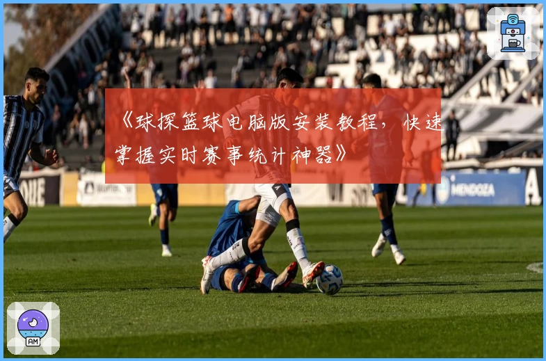 《球探篮球电脑版安装教程，快速掌握实时赛事统计神器》