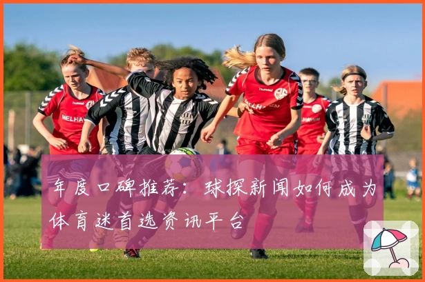 年度口碑推荐：球探新闻如何成为体育迷首选资讯平台