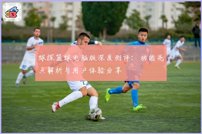 球探篮球电脑版深度测评：功能亮点解析与用户体验分享