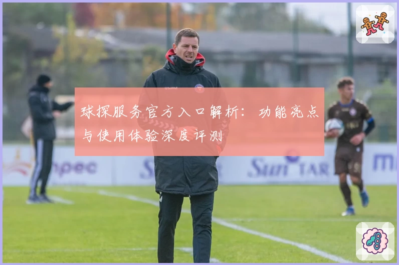 球探服务官方入口解析：功能亮点与使用体验深度评测