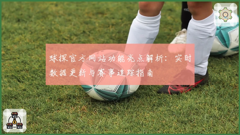球探官方网站功能亮点解析：实时数据更新与赛事追踪指南
