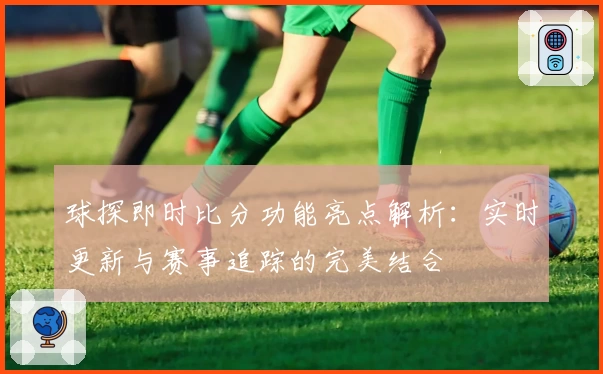 球探即时比分功能亮点解析:实时更新与赛事追踪的完美结合