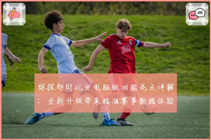 球探即时比分电脑版功能亮点详解:全新升级带来精准赛事数据体验