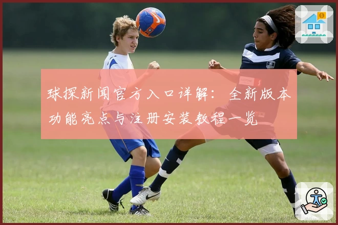 球探新闻官方入口详解：全新版本功能亮点与注册安装教程一览