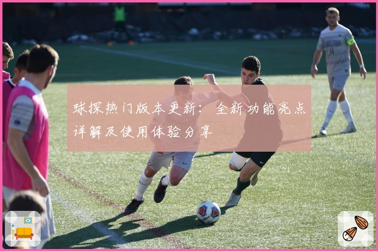 球探热门版本更新：全新功能亮点详解及使用体验分享