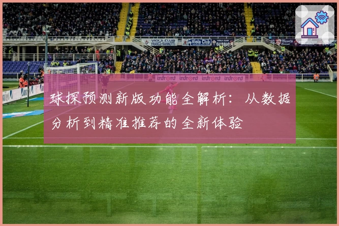 球探预测新版功能全解析：从数据分析到精准推荐的全新体验